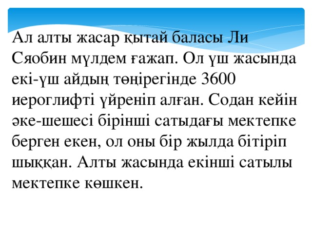 Ал алты жасар қытай баласы Ли Сяобин мүлдем ғажап. Ол үш жасында екі-үш айдың төңірегінде 3600 иероглифті үйреніп алған. Содан кейін әке-шешесі бірінші сатыдағы мектепке берген екен, ол оны бір жылда бітіріп шыққан. Алты жасында екінші сатылы мектепке көшкен.