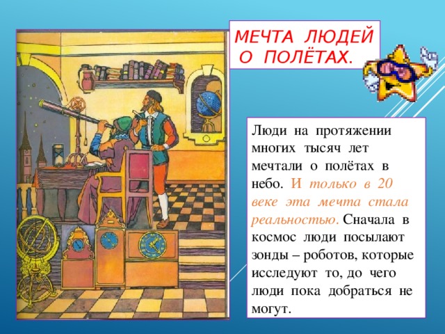 Мечта людей о полётах. Люди на протяжении многих тысяч лет мечтали о полётах в небо. И только в 20 веке эта мечта стала реальностью . Сначала в космос люди посылают зонды – роботов, которые исследуют то, до чего люди пока добраться не могут.