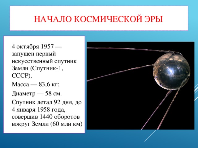 Начало космической эры 4 октября 1957 — запущен первый искусственный спутник Земли (Спутник-1, СССР). Масса — 83,6 кг; Диаметр — 58 см. Спутник летал 92 дня, до 4 января 1958 года, совершив 1440 оборотов вокруг Земли (60 млн км)‏