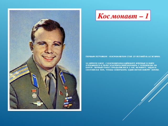 Космонавт – 1 Первым летчиком – космонавтом стал 27-летний Ю.А.Гагарин.    12 апреля 1961г. с космодрома Байконур впервые в мире отправился в полет космический корабль с человеком на борту. Первый полет продолжался 1 час 48 минут. Задача состояла в том, чтобы совершить один виток вокруг Земли.