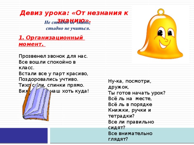 Девиз урока: «От незнания к знанию». Не стыдно не знать, стыдно не учиться. 1. Организационный момент.   Прозвенел звонок для нас.   Все вошли спокойно в класс.   Встали все у парт красиво,   Поздоровались учтиво.   Тихо сели, спинки прямо.   Вижу класс наш хоть куда!    Ну-ка, посмотри, дружок, Ты готов начать урок? Всё ль на месте, Всё ль в порядке Книжки, ручки и тетрадки? Все ли правильно сидят? Все внимательно глядят?