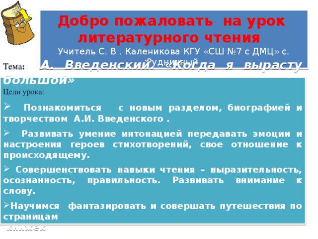 Добро пожаловать на урок литературного чтения Учитель С. В . Каленикова КГУ «СШ №7 с ДМЦ» с. Рудничный  Тема :  А. Введенский. «Когда я вырасту большой» Цели урока:  Познакомиться с новым разделом, биографией и творчеством А.И. Введенского .   Развивать умение интонацией передавать эмоции и настроения героев стихотворений, свое отношение к происходящему.   Совершенствовать навыки чтения – выразительность, осознанность, правильность. Развивать внимание к слову.  Научимся фантазировать и совершать путешествия по страницам  книжек