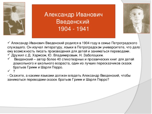 Александр Иванович Введенский  1904 - 1941  Александр Иванович Введенский родился в 1904 году в семье Петроградского служащего. Он изучал литературу, языки в Петроградском университете, что дало ему возможность писать произведения для детей и заниматься переводами.  Дружил с Д. Хармсом, Ю. Владимировым, Н. Заболоцким.  Введенский – автор более 40 стихотворных и прозаических книг для детей дошкольного и школьного возраста, один из лучших пересказчиков сказок братьев Гримм и Шарля Перро. ? - Скажите, а какими языками должен владеть Александр Введенский, чтобы заниматься переводами сказок братьев Гримм и Шарля Перро?