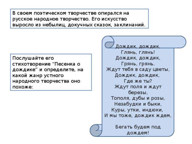 В своем поэтическом творчестве опирался на русское народное творчество. Его искусство выросло из небылиц, докучных сказок, заклинаний. Дождик, дождик,  Глянь, глянь!  Дождик, дождик,  Грянь, грянь.  Ждут тебя в саду цветы,  Дождик, дождик,  Где же ты?  Ждут поля и ждут березы,  Тополя, дубы и розы,  Незабудки и быки,  Куры, утки, индюки,  И мы тоже, дождик ждем,  Бегать будем под дождем! Послушайте его стихотворение “Песенка о дождике” и определите, на какой жанр устного народного творчества оно похоже: