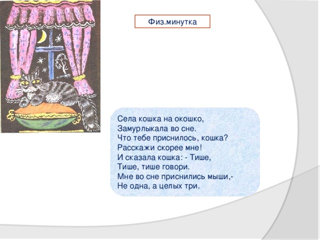 Физ.минутка Села кошка на окошко,   Замурлыкала во сне.   Что тебе приснилось, кошка?   Расскажи скорее мне!   И сказала кошка: - Тише,   Тише, тише говори.   Мне во сне приснились мыши,-   Не одна, а целых три.