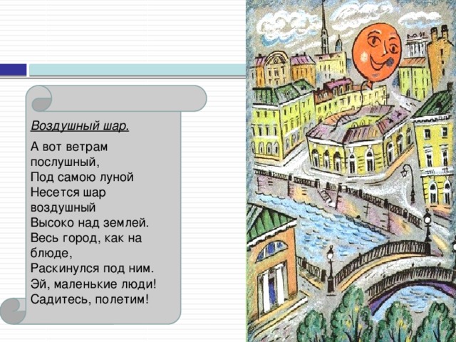 Воздушный шар.  А вот ветрам послушный,    Под самою луной    Несется шар воздушный    Высоко над землей.    Весь город, как на блюде,    Раскинулся под ним.    Эй, маленькие люди!    Садитесь, полетим!