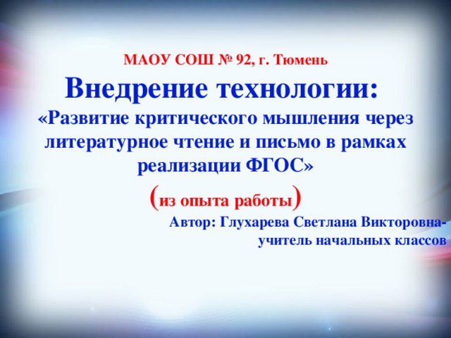 МАОУ СОШ № 92, г. Тюмень Внедрение технологии: «Развитие критического мышления через литературное чтение и письмо в рамках реализации ФГОС» ( из опыта работы ) Автор: Глухарева Светлана Викторовна- учитель начальных классов