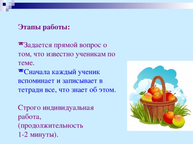 Этапы работы:  Задается прямой вопрос о том, что известно ученикам по теме. Сначала каждый ученик вспоминает и записывает в тетради все, что знает об этом.  Строго индивидуальная работа, (продолжительность 1-2 минуты).