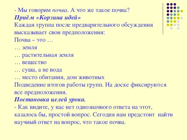 - Мы говорим  почва . А что же такое почва? Приём «Корзина идей» Каждая группа после предварительного обсуждения высказывает свои предположения: Почва – это … … земля … растительная земля … вещество … суша, а не вода … место обитания, дом животных Подведение итогов работы групп. На доске фиксируются все предположения. Постановка целей урока. - Как видите, у нас нет однозначного ответа на этот, казалось бы, простой вопрос. Сегодня нам предстоит  найти научный ответ на вопрос, что такое почва.