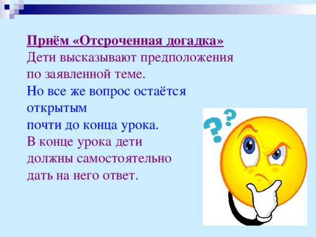 Приём «Отсроченная догадка»  Дети высказывают предположения по заявленной теме.  Но все же вопрос остаётся открытым почти до конца урока.  В конце урока дети должны самостоятельно дать на него ответ.