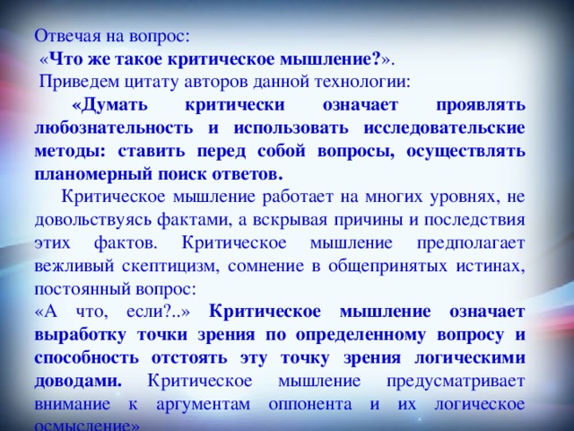 Отвечая на вопрос:  « Что же такое критическое мышление? ».  Приведем цитату авторов данной технологии:  «Думать критически означает проявлять любознательность и использовать исследовательские методы: ставить перед собой вопросы, осуществлять планомерный поиск ответов.  Критическое мышление работает на многих уровнях, не довольствуясь фактами, а вскрывая причины и последствия этих фактов. Критическое мышление предполагает вежливый скептицизм, сомнение в общепринятых истинах, постоянный вопрос: «А что, если?..» Критическое мышление означает выработку точки зрения по определенному вопросу и способность отстоять эту точку зрения логическими доводами. Критическое мышление предусматривает внимание к аргументам оппонента и их логическое осмысление»