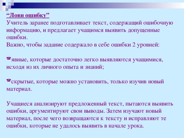 “ Лови ошибку” Учитель заранее подготавливает текст, содержащий ошибочную информацию, и предлагает учащимся выявить допущенные ошибки. Важно, чтобы задание содержало в себе ошибки 2 уровней: явные, которые достаточно легко выявляются учащимися, исходя из их личного опыта и знаний; скрытые, которые можно установить, только изучив новый материал. Учащиеся анализируют предложенный текст, пытаются выявить ошибки, аргументируют свои выводы. Затем изучают новый материал, после чего возвращаются к тексту и исправляют те ошибки, которые не удалось выявить в начале урока.