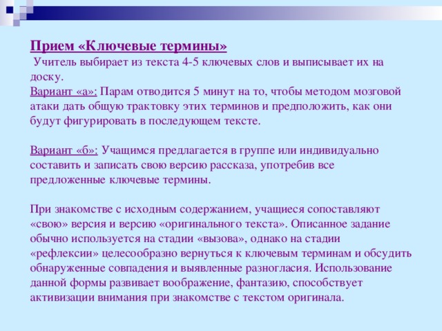 Прием «Ключевые термины»  Учитель выбирает из текста 4-5 ключевых слов и выписывает их на доску. Вариант «а»: Парам отводится 5 минут на то, чтобы методом мозговой атаки дать общую трактовку этих терминов и предположить, как они будут фигурировать в последующем тексте.  Вариант «б»: Учащимся предлагается в группе или индивидуально составить и записать свою версию рассказа, употребив все предложенные ключевые термины. При знакомстве с исходным содержанием, учащиеся сопоставляют «свою» версия и версию «оригинального текста». Описанное задание обычно используется на стадии «вызова», однако на стадии «рефлексии» целесообразно вернуться к ключевым терминам и обсудить обнаруженные совпадения и выявленные разногласия. Использование данной формы развивает воображение, фантазию, способствует активизации внимания при знакомстве с текстом оригинала.