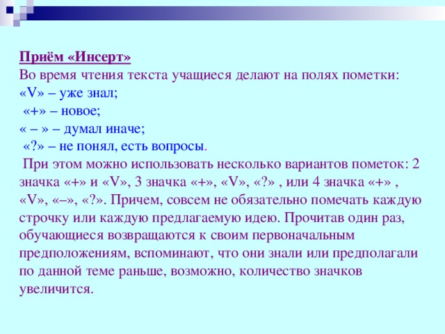 Приём «Инсерт»  Во время чтения текста учащиеся делают на полях пометки: «V» – уже знал;  «+» – новое; « – » – думал иначе;  «?» – не понял, есть вопросы .  При этом можно использовать несколько вариантов пометок: 2 значка «+» и «V», 3 значка «+», «V», «?» , или 4 значка «+» , «V», «–», «?». Причем, совсем не обязательно помечать каждую строчку или каждую предлагаемую идею. Прочитав один раз, обучающиеся возвращаются к своим первоначальным предположениям, вспоминают, что они знали или предполагали по данной теме раньше, возможно, количество значков увеличится.