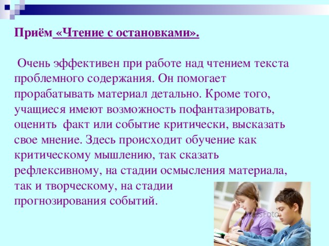 Приём «Чтение с остановками».    Очень эффективен при работе над чтением текста проблемного содержания. Он помогает прорабатывать материал детально. Кроме того, учащиеся имеют возможность пофантазировать, оценить факт или событие критически, высказать свое мнение. Здесь происходит обучение как критическому мышлению, так сказать рефлексивному, на стадии осмысления материала, так и творческому, на стадии прогнозирования событий.