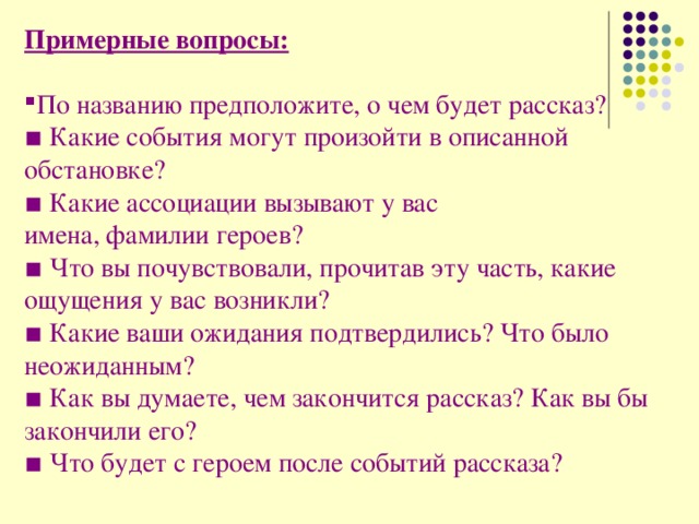 Примерные вопросы:  По названию предположите, о чем будет рассказ? ▪ Какие события могут произойти в описанной обстановке? ▪ Какие ассоциации вызывают у вас имена, фамилии героев? ▪ Что вы почувствовали, прочитав эту часть, какие ощущения у вас возникли? ▪ Какие ваши ожидания подтвердились? Что было неожиданным? ▪ Как вы думаете, чем закончится рассказ? Как вы бы закончили его? ▪ Что будет с героем после событий рассказа?