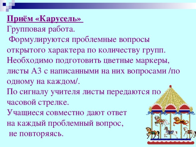 Приём «Карусель» Групповая работа.  Формулируются проблемные вопросы открытого характера по количеству групп. Необходимо подготовить цветные маркеры, листы А3 с написанными на них вопросами /по одному на каждом/. По сигналу учителя листы передаются по часовой стрелке. Учащиеся совместно дают ответ на каждый проблемный вопрос,  не повторяясь.