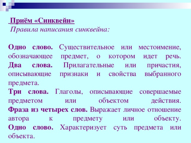 Приём «Синквейн»   Правила написания синквейна:  Одно слово. Существительное или местоимение, обозначающее предмет, о котором идет речь.  Два слова. Прилагательные или причастия, описывающие признаки и свойства выбранного предмета.  Три слова. Глаголы, описывающие совершаемые предметом или объектом действия.  Фраза из четырех слов. Выражает личное отношение автора к предмету или объекту.  Одно слово. Характеризует суть предмета или объекта.