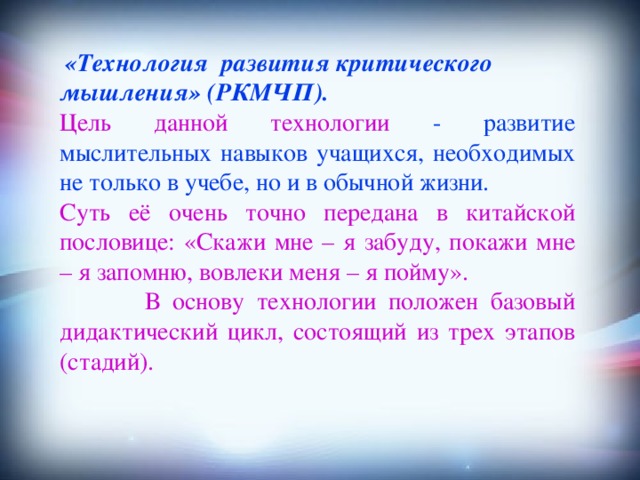 «Технология развития критического мышления» (РКМЧП).  Цель данной технологии - развитие мыслительных навыков учащихся, необходимых не только в учебе, но и в обычной жизни. Суть её очень точно передана в китайской пословице: «Скажи мне – я забуду, покажи мне – я запомню, вовлеки меня – я пойму».  В основу технологии положен базовый дидактический цикл, состоящий из трех этапов (стадий).