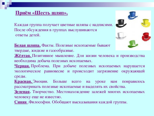 Приём «Шесть шляп».    Каждая группа получает цветные шляпы с надписями. После обсуждения в группах выслушиваются  ответы детей.  Белая шляпа.  Факты. Полезные ископаемые бывают твердые, жидкие и газообразные. Жёлтая.   Позитивное мышление. Для жизни человека и производства необходима добыча полезных ископаемых. Черная.  Проблема. При добыче полезных ископаемых нарушается экологическое равновесие и происходит загрязнение окружающей среды. Красная.  Эмоции. Больше всего на уроке нам понравилось рассматривать полезные ископаемые и выделять их свойства. Зеленая . Творчество. Местонахождение залежей многих ископаемых человеку еще не известно.  Синяя  .Философия. Обобщают высказывания каждой группы.