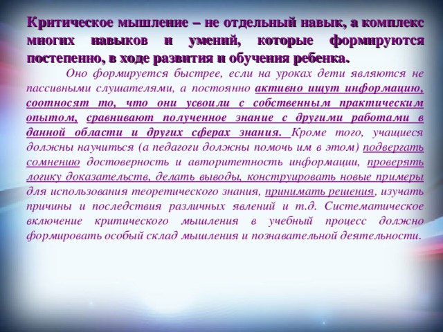 Критическое мышление – не отдельный навык, а комплекс многих навыков и умений, которые формируются постепенно, в ходе развития и обучения ребенка.  Оно формируется быстрее, если на уроках дети являются не пассивными слушателями, а постоянно активно ищут информацию, соотносят то, что они усвоили с собственным практическим опытом,  сравнивают полученное знание с другими работами в данной области и других сферах знания. Кроме того, учащиеся должны научиться (а педагоги должны помочь им в этом) подвергать сомнению достоверность и авторитетность информации, проверять логику доказательств, делать выводы, конструировать новые примеры для использования теоретического знания, принимать решения , изучать причины и последствия различных явлений и т.д. Систематическое включение критического мышления в учебный процесс должно формировать особый склад мышления и познавательной деятельности.