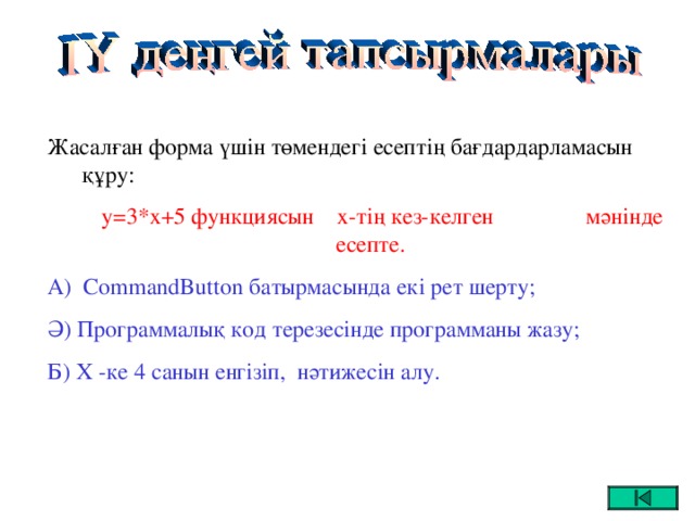 Жасалған форма үшін төмендегі есептің бағдардарламасын құру:  y=3*x+5 функциясын х-тің кез-келген мәнінде есепте. А) CommandButton батырмасында екі рет шерту; Ә) Программалық код терезесінде программаны жазу; Б) Х -ке 4 санын енгізіп, нәтижесін алу.