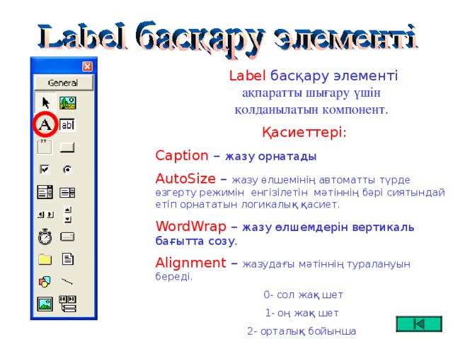 Label басқару элементі  ақпаратты шығару үшін қолданылатын компонент.  Қасиеттері: Caption –  жазу орнатады AutoSize – жазу өлшемінің автоматты түрде өзгерту режимін енгізілетін мәтіннің бәрі сиятындай етіп орнататын логикалық қасиет. WordWrap – жазу өлшемдерін вертикаль бағытта созу. Alignment – жазудағы мәтіннің туралануын береді.  0- сол жақ шет 1- оң жақ шет 2- орталық бойынша