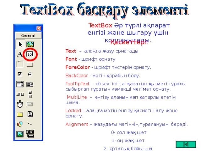 TextBox Әр түрлі ақпарат енгізі және шығару үшін қолданылады.  Қасиеттері: Text  –   алаңға жазу орнатады Font -  шрифт орнату ForeColor - шрифт түстерін орнату. BackColor - мәтін қорабын бояу. ToolTipText - объектінің атқаратын қызметі туралы сыбырлап тұратын көмекші мәлімет орнату.  MultiLine  – енгізу алаңын көп қатарлы ететін шама. Locked – алаңға мәтін енгізу қасиетін алу және орнату. Alignment – жазудағы мәтіннің туралануын береді.  0- сол жақ шет 1- оң жақ шет 2- орталық бойынша