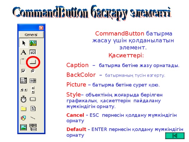 CommandButton батырма жасау үшін қолданылатын элемент.  Қасиеттері: Caption –   батырма бетіне жазу орнатады. BackColor  –  батырманың түсін өзгерту. Picture – батырма бетіне сурет қою. Style – объектінің жоғарыда берілген графикалық қасиеттерін пайдалану мүмкіндігін орнату. Cancel – ESC пернесін қолдану мүмкіндігін орнату Default  – ENTER пернесін қолдану мүмкіндігін орнату  Font  -шрифт орнату.