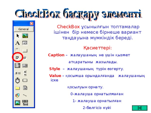 CheckBox ұсынылғын топтамалар ішінен бір немесе бірнеше вариант таңдауына мүмкіндік береді.  Қасиеттері: Caption –   жалаушаның не үшін қызмет  атқаратыны  жазылады.  Style  – жалаушаның түрін өзгерту.  Value  – қосымша орындалғанда  жалаушаның іске  қосылуын орнату. 0-жалауша орнатылмаған 1- жалауша орнатылған 2-белгісіз күйі