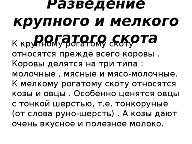 Разведение крупного и мелкого рогатого скота К крупному рогатому скоту относятся прежде всего коровы . Коровы делятся на три типа : молочные , мясные и мясо-молочные.  К мелкому рогатому скоту относятся козы и овцы . Особенно ценятся овцы с тонкой шерстью, т.е. тонкоруные (от слова руно-шерсть) . А козы дают очень вкусное и полезное молоко.