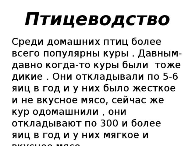 Птицеводство Среди домашних птиц более всего популярны куры . Давным-давно когда-то куры были тоже дикие . Они откладывали по 5-6 яиц в год и у них было жесткое и не вкусное мясо, сейчас же кур одомашнили , они откладывают по 300 и более яиц в год и у них мягкое и вкусное мясо.