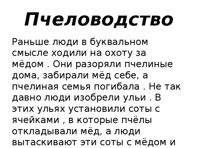 Пчеловодство Раньше люди в буквальном смысле ходили на охоту за мёдом . Они разоряли пчелиные дома, забирали мёд себе, а пчелиная семья погибала . Не так давно люди изобрели ульи . В этих ульях установили соты с ячейками , в которые пчёлы откладывали мёд, а люди вытаскивают эти соты с мёдом и не наносят пчёлам вреда.