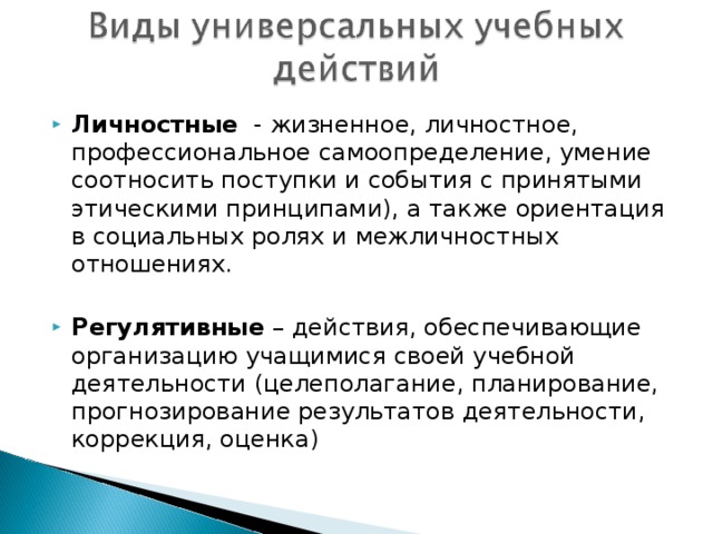 Личностные - жизненное, личностное, профессиональное самоопределение, умение соотносить поступки и события с принятыми этическими принципами), а также ориентация в социальных ролях и межличностных отношениях.  Регулятивные – действия, обеспечивающие организацию учащимися своей учебной деятельности (целеполагание, планирование, прогнозирование результатов деятельности, коррекция, оценка)