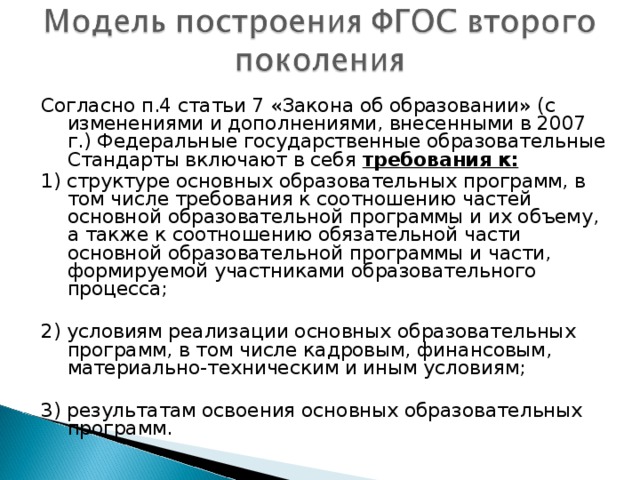 Согласно п.4 статьи 7 «Закона об образовании» ( c изменениями и дополнениями, внесенными в 2007 г.) Федеральные государственные образовательные Стандарты включают в себя требования к: 1) структуре основных образовательных программ, в том числе требования к соотношению частей основной образовательной программы и их объему, а также к соотношению обязательной части основной образовательной программы и части, формируемой участниками образовательного процесса; 2) условиям реализации основных образовательных программ, в том числе кадровым, финансовым, материально-техническим и иным условиям; 3) результатам освоения основных образовательных программ.