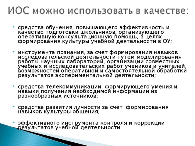 средства обучения, повышающего эффективность и качество подготовки школьников, организующего оперативную консультационную помощь, в целях формирования культуры учебной деятельности в ОУ;  инструмента познания, за счет формирования навыков исследовательской деятельности путем моделирования работы научных лабораторий, организации совместных учебных и исследовательских работ учеников и учителей, возможностей оперативной и самостоятельной обработки результатов экспериментальной деятельности;  средства телекоммуникации, формирующего умения и навыки получения необходимой информации из разнообразных источников;  средства развития личности за счет формирования навыков культуры общения;  эффективного инструмента контроля и коррекции результатов учебной деятельности.