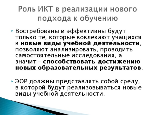 Востребованы и эффективны будут только те, которые вовлекают учащихся в новые виды учебной деятельности , позволяют анализировать, проводить самостоятельные исследования, а значит – способствовать достижению новых образовательных результатов .  ЭОР должны представлять собой среду, в которой будут реализовываться новые виды учебной деятельности.