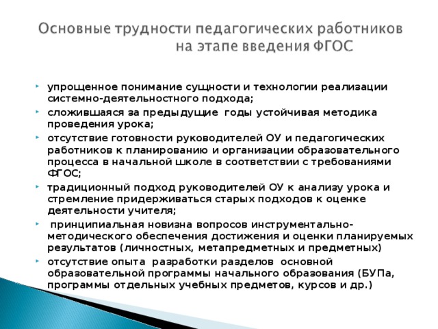 упрощенное понимание сущности и технологии реализации системно-деятельностного подхода; сложившаяся за предыдущие годы устойчивая методика проведения урока; отсутствие готовности руководителей ОУ и педагогических работников к планированию и организации образовательного процесса в начальной школе в соответствии с требованиями ФГОС; традиционный подход руководителей ОУ к анализу урока и стремление придерживаться старых подходов к оценке деятельности учителя;   принципиальная новизна вопросов инструментально-методического обеспечения достижения и оценки планируемых результатов (личностных, метапредметных и предметных) отсутствие опыта разработки разделов основной образовательной программы начального образования (БУПа, программы отдельных учебных предметов, курсов и др.)