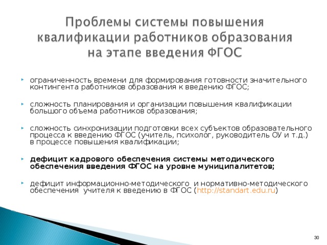 ограниченность времени для формирования готовности значительного контингента работников образования к введению ФГОС;  сложность планирования и организации повышения квалификации большого объема работников образования;  сложность синхронизации подготовки всех субъектов образовательного процесса к введению ФГОС (учитель, психолог, руководитель ОУ и т.д.) в процессе повышения квалификации;  дефицит кадрового обеспечения системы методического обеспечения введения ФГОС на уровне муниципалитетов;  дефицит информационно-методического и нормативно-методического обеспечения учителя к введению в ФГОС ( http :// standart.edu.ru )