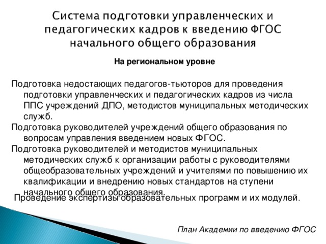 На региональном уровне  Подготовка недостающих педагогов-тьюторов для проведения подготовки управленческих и педагогических кадров из числа ППС учреждений ДПО, методистов муниципальных методических служб. Подготовка руководителей учреждений общего образования по вопросам управления введением новых ФГОС. Подготовка руководителей и методистов муниципальных методических служб к организации работы с руководителями общеобразовательных учреждений и учителями по повышению их квалификации и внедрению новых стандартов на ступени начального общего образования. Проведение экспертизы образовательных программ и их модулей. План Академии по введению ФГОС