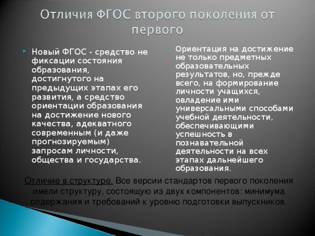 Ориентация на достижение не только предметных образовательных результатов, но, прежде всего, на формирование личности учащихся, овладение ими универсальными способами учебной деятельности, обеспечивающими успешность в познавательной деятельности на всех этапах дальнейшего образования. Новый ФГОС - средство не фиксации состояния образования, достигнутого на предыдущих этапах его развития, а средство ориентации образования на достижение нового качества, адекватного современным (и даже прогнозируемым) запросам личности, общества и государства. Отличие в структуре.