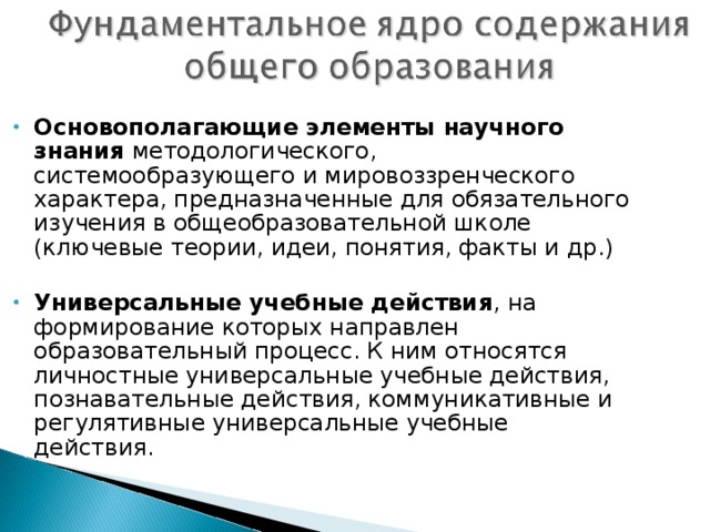 Основополагающие элементы научного знания методологического, системообразующего и мировоззренческого характера, предназначенные для обязательного изучения в общеобразовательной школе (ключевые теории, идеи, понятия, факты и др.)  Универсальные учебные действия , на формирование которых направлен образовательный процесс. К ним относятся личностные универсальные учебные действия, познавательные действия, коммуникативные и регулятивные универсальные учебные действия.