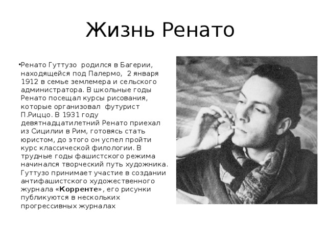 Жизнь Ренато Ренато Гуттузо  родился в Багерии, находящейся под Палермо,  2 января 1912 в семье землемера и сельского администратора. В школьные годы Ренато посещал курсы рисования, которые организовал  футурист П.Риццо. В 1931 году девятнадцатилетний Ренато приехал из Сици­лии в Рим, готовясь стать юристом, до этого он успел пройти курс классической филологии. В трудные годы фашистского режима начинался творческий путь художника. Гуттузо принимает участие в создании антифашистского художественного жур­нала « Корренте », его рисунки публикуются в нескольких прогрессивных журналах