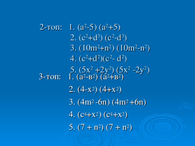 2-топ: 1. (а 2 -5) (а 2 +5)  2. (с 2 + d 3 ) (с 2 -d 3 )   3. ( 10m 2 +n 2 ) ( 10m 2 -n 2 )   4. ( c 2 +d 2 )( c 2 - d 2 )  5. ( 5 х 2 +2у 2 ) ( 5 х 2 -2у 2 )   3-топ: 1. (а 2 -в 2 ) (а 2 +в 2 )  2. (4-х 2 ) (4+х 2 )   3. (4 m 2 -6n ) (4 m 2 +6n )   4. ( c 4 + х 2 ) ( c 4 + х 2 )  5. (7  + n 2 ) (7  + n 2 )