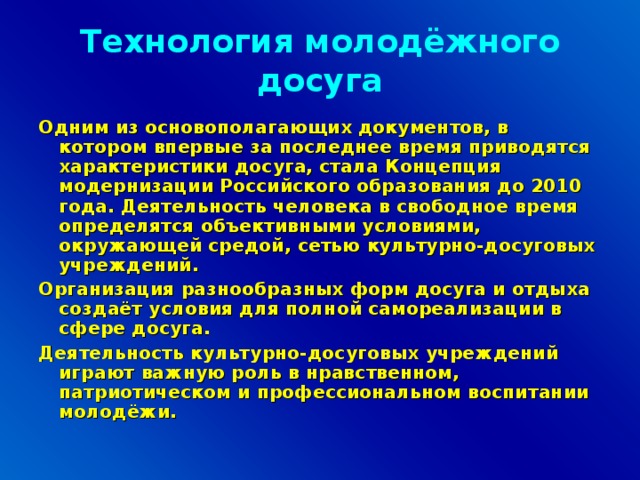 Технология молодёжного досуга Одним из основополагающих документов, в котором впервые за последнее время приводятся характеристики досуга, стала Концепция модернизации Российского образования до 2010 года. Деятельность человека в свободное время определятся объективными условиями, окружающей средой, сетью культурно-досуговых учреждений. Организация разнообразных форм досуга и отдыха создаёт условия для полной самореализации в сфере досуга. Деятельность культурно-досуговых учреждений играют важную роль в нравственном, патриотическом и профессиональном воспитании молодёжи.