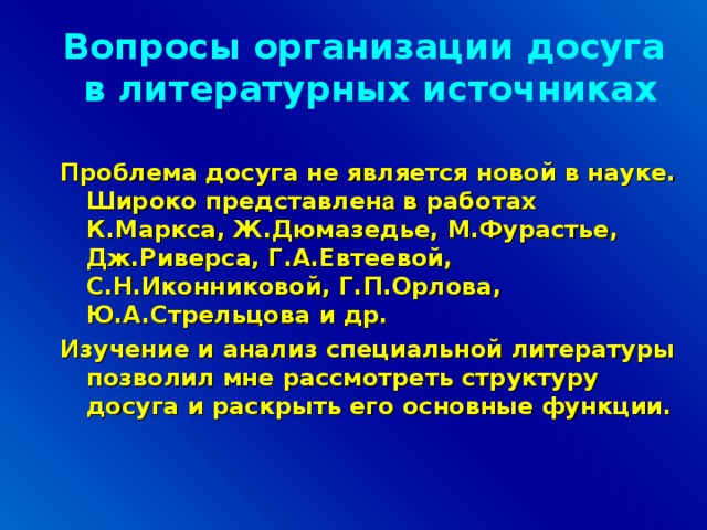 Вопросы организации досуга в литературных источниках Проблема досуга не является новой в науке. Широко представлен а в работах К.Маркса, Ж.Дюмазедье, М.Фурастье, Дж.Риверса, Г.А.Евтеевой, С.Н.Иконниковой, Г.П.Орлова, Ю.А.Стрельцова и др. Изучение и анализ специальной литературы позволил мне рассмотреть структуру досуга и раскрыть его основные функции.