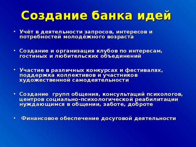 Создание банка идей  Учёт в деятельности запросов, интересов и потребностей молодёжного возраста  Создание и организация клубов по интересам, гостиных и любительских объединений  Участие в различных конкурсах и фестивалях, поддержка коллективов и участников художественной самодеятельности  Создание групп общения, консультаций психологов, центров социально-психологической реабилитации нуждающимся в общении, заботе, доброте   Финансовое обеспечение досуговой деятельности