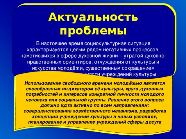 Актуальность проблемы В настоящее время социокультурная ситуация характеризуется целым рядом негативных процессов, наметившихся в сфере духовной жизни – утратой духовно-нравственных ориентиров, отчуждения от культуры и искусства молодёжи, существенным сокращением финансовой обеспеченности учреждений культуры . Использование свободного времени молодёжью является своеобразным индикатором её культуры, круга духовных потребностей и интересов конкретной личности молодого человека или социальной группы. Решение этого вопроса должно идти активно по всем направлениям: совершенствование хозяйственного механизма, разработка концепций учреждений культуры в новых условиях, планирование и управление учреждений сферы досуга