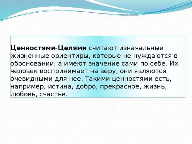 Ценностями-Целями считают изначальные жизненные ориентиры, которые не нуждаются в обосновании, а имеют значение сами по себе. Их человек воспринимает на веру, они являются очевидными для нее. Такими ценностями есть, например, истина, добро, прекрасное, жизнь, любовь, счастье.