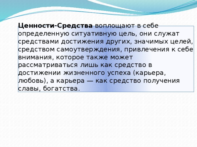 Ценности-Средства воплощают в себе определенную ситуативную цель, они служат средствами достижения других, значимых целей, средством самоутверждения, привлечения к себе внимания, которое также может рассматриваться лишь как средство в достижении жизненного успеха (карьера, любовь), а карьера — как средство получения славы, богатства.